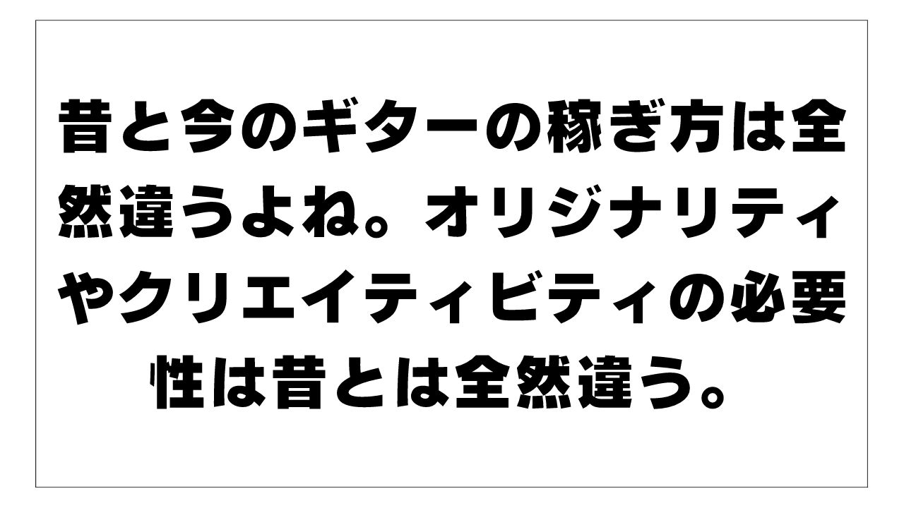 昔と今のギターの稼ぎ方は全然違うよね。オリジナリティやクリエイティビティの必要性は昔とは全然違う。