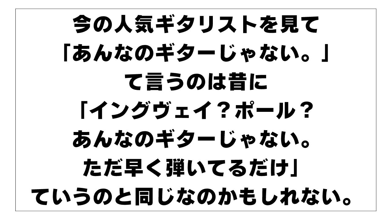 今の人気ギタリストを見て「あんなのギターじゃない。ただ難しいことしかやってない」て言うのは昔に「イングヴェイ？ポール・ギルバート？ あんなのギターじゃない。ただ早く弾いてるだけ」ていうのと同じなのかもしれない。