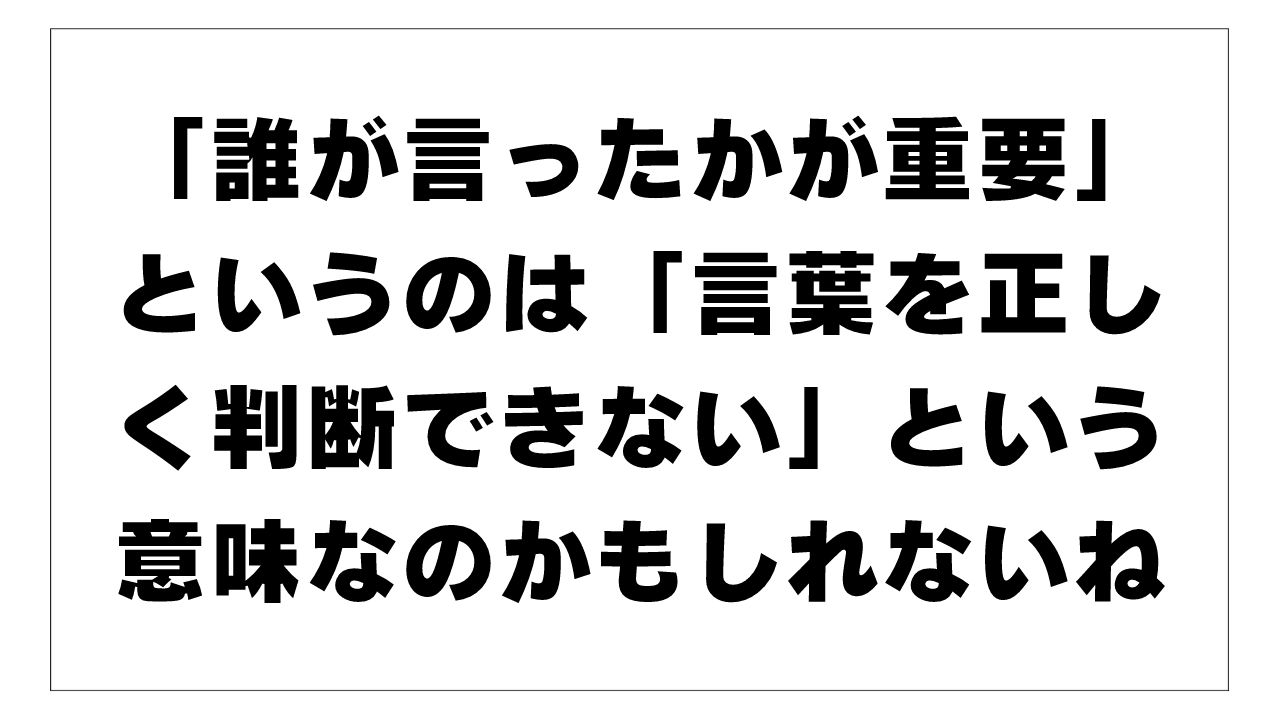 「誰が言ったかが重要」というのは「言葉を正しく判断できない」という意味なのかもしれないね