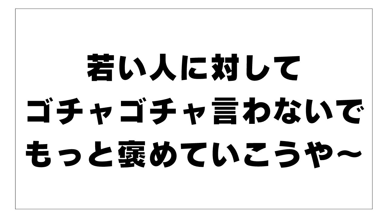 若い人に対して ゴチャゴチャ言わないで もっと褒めていこうや～