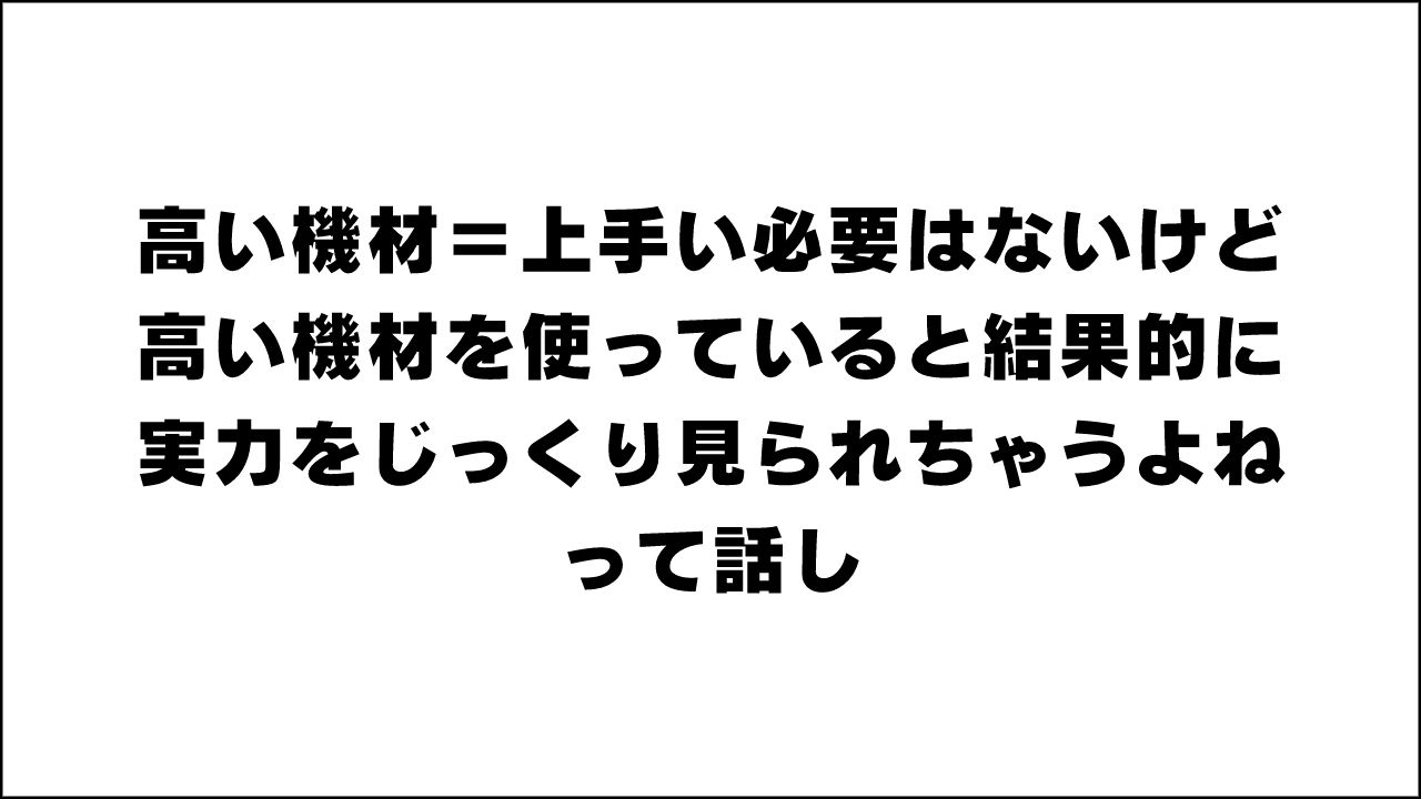 高い機材＝上手い必要はないけど、高い機材を使っていると結果的に実力をじっくり見られちゃうよねって話し