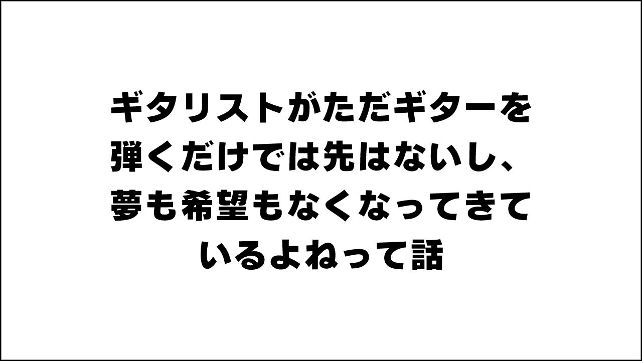 ギタリストがただギターを弾くだけでは先はないし、夢も希望もなくなってきているよねって話