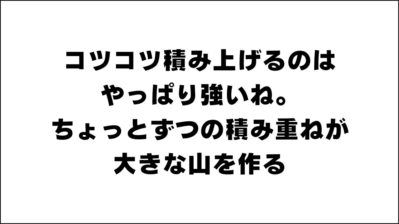 コツコツ積み上げるのはやっぱり強いね。ちょっとずつの積み重ねが大きな山を作る