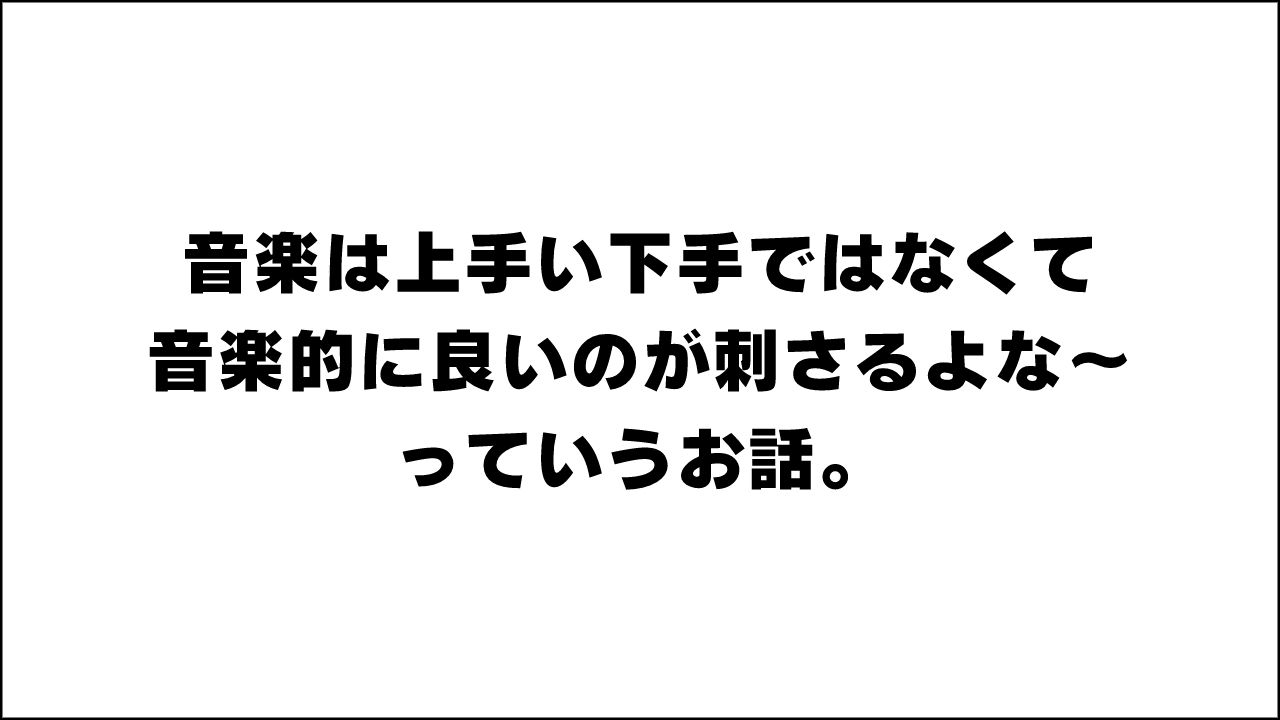 音楽は上手い下手ではなくて音楽的に良いのが刺さるよな～っていうお話。