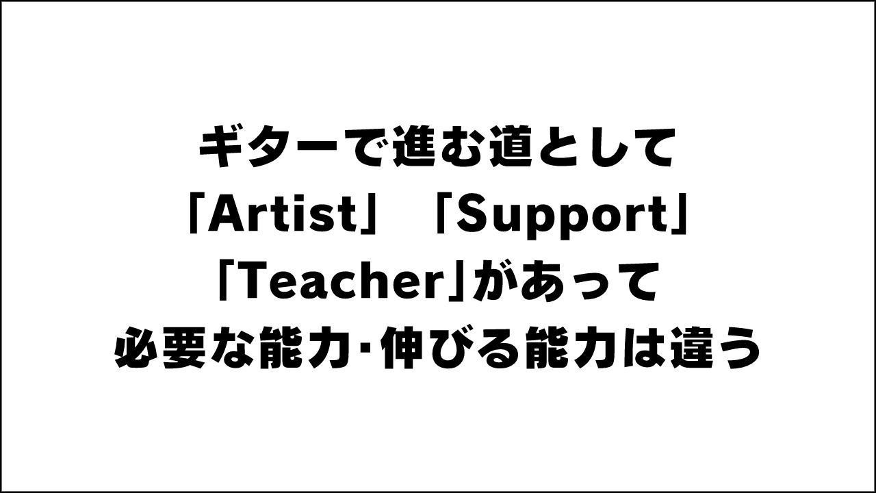 ギターで進む道として「Artist」「Support」「Teacher」があって必要な能力・伸びる能力は違う。