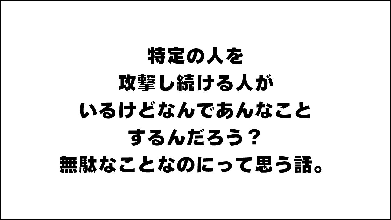 特定の人を攻撃し続ける人がいるけどなんであんなことするんだろう？無駄なことなのにって思う話。