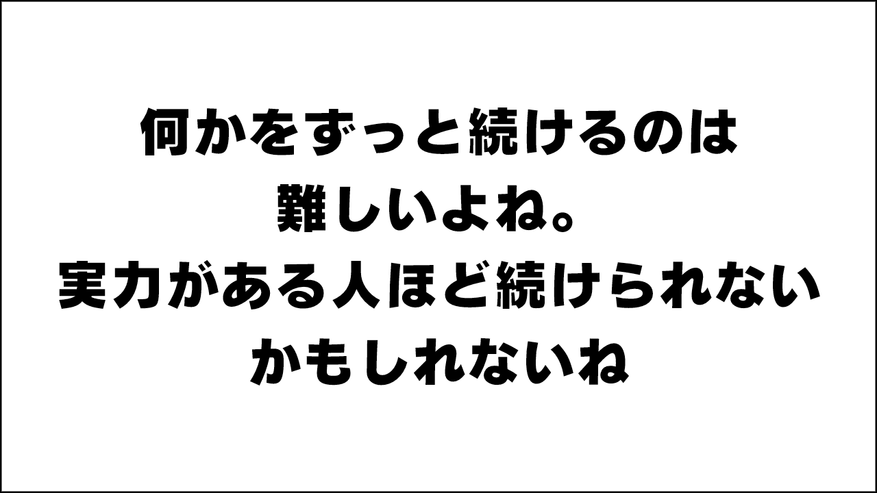 何かをずっと続けるのは難しいよね。実力がある人ほど続けられないかもしれないねって話。